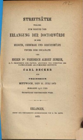Streitsätze welche zum Behufe der Erlangung der Doctorwürde in der Medicin, Chirurgie und Geburtshülfe unter dem Decanate des Herrn Dr. Friedrich Albert Zenker, Carl Becker aus Freinsheim Mittwoch, den 31. Juli 1872 Morgens 1/2 10 Uhr öffentlich vertheidigen wird
