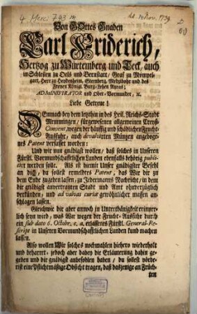 Von Gottes Gnaden Carl Friderich, Hertzog zu Würtemberg und Teck, auch in Schlesien zu Oels und Bernstatt, Graf zu Mömpelgart, Herr zu Heydenheim, Sternberg, Medzibohr und des Freyen Königl. Burg-Lehen Auras; Administrator und Ober-Vormunder, [et]c. Liebe Getreue! Demnach bey dem letzthin in des Heil. Reichs-Stadt Memmingen, fürgewesenen allgemeinen Creyß-Convent, wegen der häuffig und schädlichen Frucht-Ausfuhr, auch devaluirten Müntzen angebogenes [!] Patent verfasset worden ... : In Consilio Reg. den Novembr. 1739.