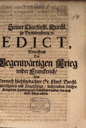 Seiner Churfürstl. Durchl. Zu Brandenburg, [et]c. Edict, Betreffend Den Gegenwärtigen Krieg wider Franckreich, Und Wornach höchstgedachter Sr. Churf. Durchl. Unterthanen und Angehörige, währenden solchen Krieges der Handlung und Schifffahrt halber, wie auch sonst, sich zu achten : [... Geben in Unserer Residentz zu Cölln an der Spree, den 3./13. April, 1689.]