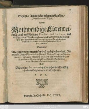 Schutz der Anhaltischen geheymen Cantzley/ Oder deren dritter Theyl/ Das ist: Nothwendige Ehrenrettung/ auch außführliches Fundamental Examen, und wohlgegründte Widerlegung des unlangst widerichen außgangenen Berichts/ welcher wider die Anhaltisch: geheyme Cantzley mit unerweißlichen Narratis und falschen Auflagen in offenen Truck spargirt worden : Darinnen/ Alle Hauptpuncten erwiesen/ daß der bißdahero im H. Römischen Reich geführter Böhmischer und Unions Krieg/ nicht zur defension, sondern zu offenbarer offension und undertruckung der Friedliebenden Ständte/ und also das Römische Reich in einen newen Modell zugiessen/ angesehen gewesen sey