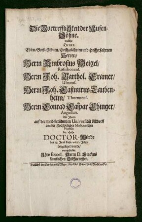 Die Vortrefflichkeit der Musen-Söhne. welche Denen Edlen/ großachtbarn/ Hochgelährten und Hocherfahrnen Herren/ Herrn Ambrosius Heigel/ Ratisbonens. Herrn Joh. Barthol. Cramer/ Ulmens. Herrn Joh. Casimirus Taubenheim/ Thorunens. Herrn Conrad Caspar Ehinger/ Augustan. Als Ihnen auf der weit-berühmten Universität Altdorff von der Hochlöblichen Medicinischen Facultät die Hohe Doctor-Würde den 29. Junii dieses 1683. Jahrs beygeleget wurde