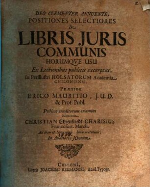 Positiones Selectiores De Libris Iuris Communis Horumque Usu Ex Lectionibus publicis excerptas, In Perillustri Holsatorum Academia Chiloniensi, Praeside Erico Mauritio, I.U.D. & Prof. Publ. Publico eruditorum examini submittit Christian Ehrenfriedt Charisius Francofurt. March. Ad diem 18. Novembris, horis matutinis, In Auditorio ICtorum
