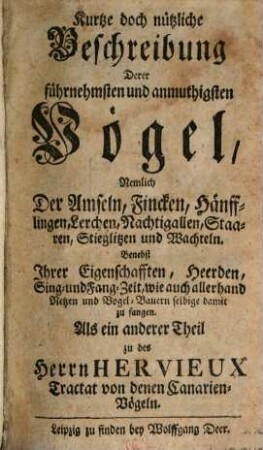 Des Herrn Hervieux Besondere Nachricht Von denen Canarien-Vögeln, Durch welche er zeiget, Wie dieselben zu paaren, daß man schöne Jungen von ihnen haben kan, wie sie aufzuziehen und abzurichten, auch zu warthen und vor Kranckheiten zu bewahren sind : Wobey Als ein anderer Theil, Die Beschreibung und was bey selbigen zu wissen nöthig, beygefüget worden