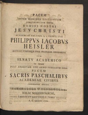 Pacem Inter Homines Restitutam Tanquam Fructum Mortis Domini Nostri Jesu Christi Academiae Halensis h. t. Prorector Philippus Jacobus Heisler Ictus Et Utriusque Iuris Professor Ordinarius Cum Senatu Academico In Primis Post Redditam Hoc Anno Terrarum Orbi Pacem Sacris Paschalibus Academiae Civibus Considerandam Proponit.
