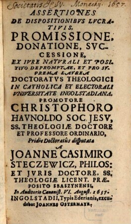 Assertiones De Dispositionibvs Lvcrativis, Promissione, Donatione, Svccessione : Ex Ivre Naturali Et Positivo Depromptae, et pro suprema Laurea Doctoratus theologici in catholica et electorali Universitate Ingolstadiana, ...