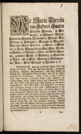 A1r-A6v, Wir Maria Theresia von Gottes Gnaden Römische Kayserin, in Germanien, zu Hungarn, Böheim, Dalmatien, Croatien, Sclavonien [et]c. Königin, Erz-Herzogin zu Oesterreich; Herzogin zu Burgund, Ober- und Nieder-Schlesien, zu Steyer, zu Kärnten, zu Crain, Marggräfin des Heil. Röm. Reichs, zu Mähren, zu Burgau, zu Ober- und Nieder-Lausnitz, gefürstete Gräfin zu Habspurg, zu Flandern, zu Tyrol, und zu Görz, Herzogin zu Lothringen, und Barr; Groß-Herzogin zu Toscana, [et]c. [et]c.