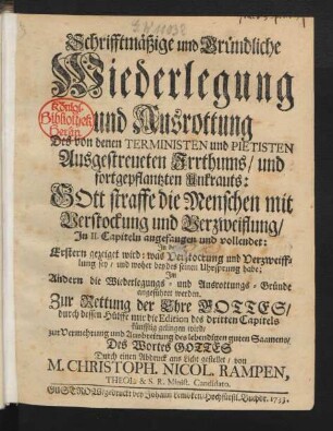 Schrifftmäßige und Gründliche Wiederlegung und Ausrottung Des von denen Terministen und Pietisten Ausgestreueten Irrthums, und fortgepflantzten Unkrauts: Gott straffe die Menschen mit Verstockung und Verzweiflung : In II. Capiteln angefangen und vollendet: In dem Erstern gezeiget wird: was Verstockung und Verzweifflung sey, und woher beydes seinen Uhrsprung habe; Im Andern die Wiederlegungs- und Ausrottungs-Gründe angeführet werden ; Zur Rettung der Ehre Gottes, durch dessen Hülffe mir die Edition des dritten Capitels künfftig gelingen wird, Zur Vermehrung und Ausbreitung des lebendigen guten Saamens, Des Wort Gottes Durch einen Abdruck ans Licht gestellet