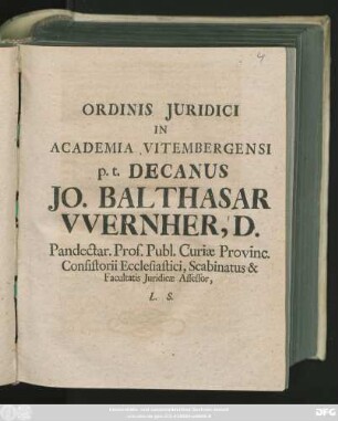 Ordinis Juridici In Academia Vitembergensi p. t. Decanus Jo. Balthasar VVernher, D. Pandectar. Prof. Publ. Curiæ Provinc. Consistorii Ecclesiastici, Scabinatus & Facultatis Juridicæ Assessor, L. S. : [Vitembergæ d. XXI. Febr. MDCCXII.]