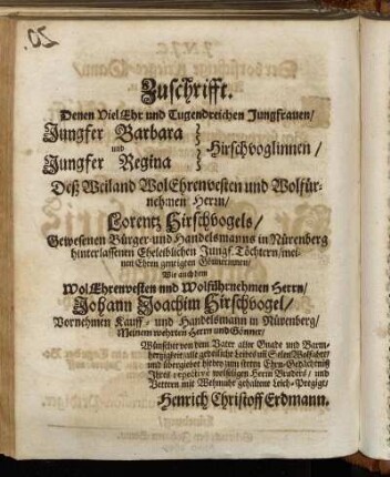 Zuschrifft. Denen Viel Ehr und Tugendreichen Jungfrauen/ Jungfer Barbara und Jungfer Regina Hirschvoglinnen/ Deß Weiland Wol Ehrenvesten und Wolfürnehmen Herrn/ Lorentz Hirschvogels/ Gewesenen Bürger- und Handelsmanns in Nürenberg hinterlassenen Eheleiblichen Jungf. Töchtern [...] Wie auch dem Wol Ehrenvesten und Wolführnehmen Herrn/ Johann Joachim Hirschvogel [...]