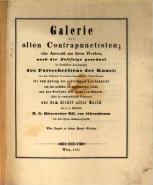 Galerie der alten Contrapunctisten; eine Auswahl aus ihren Werken, nach der Zeitfolge geordnet zu deutlicher Anschauung des Fortschreitens der Kunst; von den frühesten Versuchen harmonischer Verbindungen bis zum Anfang des 18. Jahrhunderts und dem Aufblühen der neapolitanischen Schule, als der Periode der neueren Musik : alles in verständlichen Partituren aus dem Archiv alter Musik des k. k. Hofraths R. G. Kiesewetter Edl. von Wiesenbrunn von ihm eigens zusammengestellt ; eine Zugabe zu seinem Haupt-Catalog