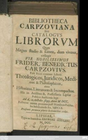 Bibliotheca Carpzoviana sive Catalogus Librorum Quos Magno studio & sumtu, dum viveret, collegit Vir Nobilissimus Frider. Benedictus Carpzovius : Pars Prior continet Libros Theologicos, Iuridicos, Medicos & Philosophicos, altera Historicos, Literatores & Incompactos ; Illa ... Lipsiae Publicae Auctionis lege Ad d. 18. Octobr. seqq. Anni MDCC. Posterior autem ... An. MDCCI. ...