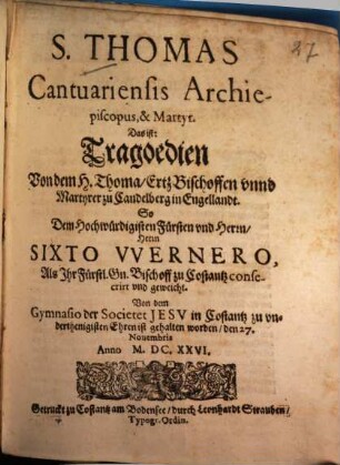 S. Thomas Cantuariensis Archiepiscopus, & Martyr. Das ist: Tragoedien Von dem H. Thoma, ErtzBischoffen vnnd Martyrer zu Candelberg in Engellandt : So Dem ... Fürsten vnd Herrn, ... Sixto Vvernero, Als Ihr Fürstl. Gn. Bischoff zu Costantz consecrirt vnd geweicht