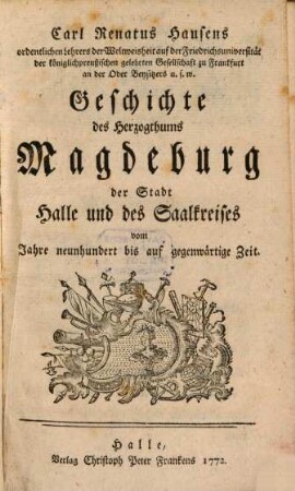 Carl Renatus Hausens ordentlichen Lehrers der Weltweisheit auf der Friedrichsuniversität der königlichpreußischen gelehrten Gesellschaft zu Frankfurt an der Oder Beysitzers u. s. w. Geschichte des Herzogthums Magdeburg der Stadt Halle und des Saalkreises : vom Jahre neunhundert bis auf gegenwärtige Zeit