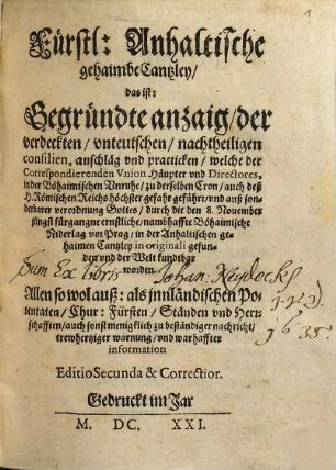 Fürstl. Anhaltische gehaimbe Cantzley, das ist: Begründte anzaig, der verdeckten, vnteutschen, nachtheiligen consilien, anschläg vnd practicken, welche der Correspondierenden Vnion Häupter vnd Directores, in der Böhaimischen Vnruhe, zu derselben Cron, auch deß H. Römischen Reichs höchster gefahr geführt, vnd ... durch die den den 8. Nouember ... nambhaffte Böhaimische Niderlag vor Prag, in der Anhaltischen gehaimen Cantzley in originali gefunden vnd der Welt kundtbar worden : Allen ... zu beständiger nachricht, ...