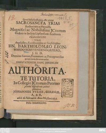 Authoritate ac Permissu Magnifici ac Nobilissimi ICtorum Ordinis in Inclyta Lipsiensium Academia Praesidente ... Dn. Bartholomaeo Leonhardo Schwendendörffero ... Disputationem Hanc Iuridicam De Authoritate Tutoria, In Collegio ICtorum Petrino placidae disquisitioni publice submittet Johannes Weise, Geranus, A. & R. : ad d. 11. Februarii. Anni Messiani 1658.