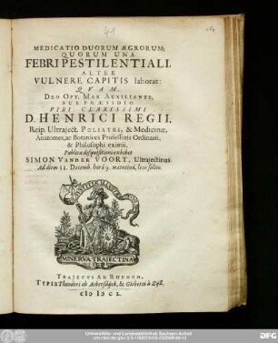 Medicatio Duorum Ægrorum; Quorum Una Febri Pestilentiali, Alter Vulnere Capitis laborat : Qvam Deo Opt. Max. Auxiliante; Sub Præsidio Viri Clarissimi D. Henrici Regii, Reip. Utraject. Poliatri, & Medicinæ, Anatomes, ac Botanices Professoris Ordinarii, & Philosophi eximii, Publicæ disquisitioni exhibet Simon Vander Voort, Ultrajectinus. Ad diem 11. Decemb. hora 9. matutina, loco solito.