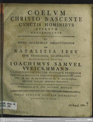 Coelum Christo Nascente Cunctis Hominibus Apertum Contemplatur, Et ... Ad Natalitia Jesu Rite ... Celebranda Officiosissime Invitat Joachimus Samuel Weickhmann S. S. Theologiae Doctor ... Vitembergae D. XXV. Decembr. MDCCLVI. [Am Textende: P. P. ipsis anniuersariis natalitiis VIII. Kal. Ianuar M.D.C.C.LVII]