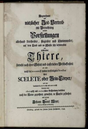 [1]: Angenehmer und nützlicher Zeit-Vertreib mit Betrachtung curioser Vorstellungen allerhand kriechender, fliegender und schwimmender, auf dem Land und im Wasser sich befindender und nährender Thiere, so wohl nach ihrer Gestalt und äusserlichen Beschaffenheit, als auch nach der accuratest davon verfertigten Structur ihrer Scelete oder Bein-Cörper, nebst einer deutlichen so physicalisch und anatomisch besonders aber osteologisch und mechanischen Beschreibung derselben. [1]