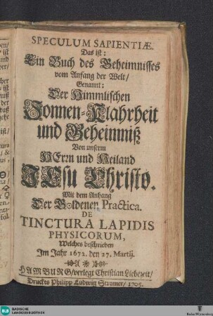 Speculum Sapientiae : Das ist Ein Buch des Geheimnisses vom Anfang der Welt, Genannt: Der Himmlischen Sonnen-Klahrheit und Geheimniß Von unserm Herrn und Heiland Jesu Christo; Mit dem Anhang Der Goldenen Practica, De Tinctura Lapidis Physicorum, Welches beschrieben Im Jahr 1672, den 27. Martii