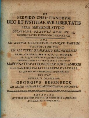 De Fervido Christianorvm Deo Et Ivstitiae Svb Libertatis Lege Serviendi Stvdio Occasione Oracvli Rom. VI. 19. Commentatio Theologico-Exegetica : qua ad actum oratorium eumque partim valedictorium in illustri gymnasii Erlangensi Prid. Calend. Maii A. R. G. MDCCLX. ...