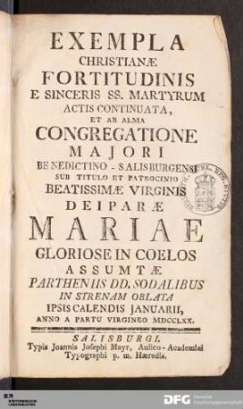 Exempla Christianæ Fortitudinis E Sinceris SS. Martyrum Actis Continuata : Et Ab Alma Congregatione Majori Benedictino-Salisburgensi Sub Titulo Et Patrocinio Beatissimæ Virginis Deiparæ Mariae Gloriose in Coelos Assumtæ Partheniis DD. Sodalibus In Strenam Oblata Ipsis Calendis Januarii, Anno A Partu Virgineo MDCCLXX.