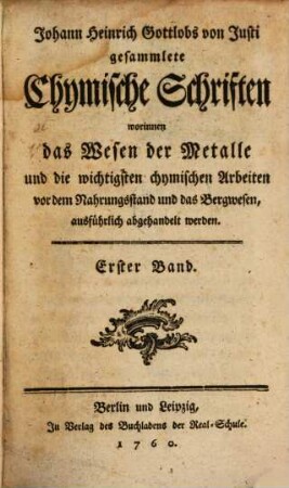 Johann Heinrich Gottlobs von Justi gesammlete Chymische Schriften worinnen das Wesen der Metalle und die wichtigsten chymischen Arbeiten vor dem Nahrungsstand und das Bergwesen, ausführlich abgehandelt werden. 1