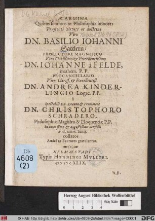Carmina Quibus summos in Philosophia honores ... Dn. Basilio Johanni Sattlern/ Prorectore Magnifico ... Dn. Johanne a Felde, mathem. P.P. Procancellario ... Dn. Andrea Kinderlingio Logic. P.P. a ... Dn. Christophoro Schradero, Philosophiae Magistro & Eloquentiae P.P. ... a.d. XXIIX. Iunii, collator Amici ac Fautores gratulantur