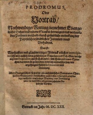 Prodromus, Oder Vortrab, Nothwendiger Rettung vornehmer Evangelischer Hohen vnd nidern Stands, betrangten vnd verleum[b]den Personen vnschuld, durch gründliche entdeckung der Papistischen schädlichen Intention vnnd Vorhabens. Das ist: Warhaffter vnd glaubwirdiger Abdruck etlicher intercipirten sehr weit außsehenden gefährlichen Schreiben vnd Schrifften, welche auß den Originalien, mit fleiß abcopirt, vnd theils auß denen Sprachen, darinnen sie geschrieben, trewlich verteutschet sein, mit angehengter kurtzer Information vnd Anleitung : Allen Evangelischen, so wol in: als außländischen Potentaten, Chur: Fürsten, Ständen, vnd Herrschafften ... wider die verfälschte also genante geheimbte Anhaltische Cantzley