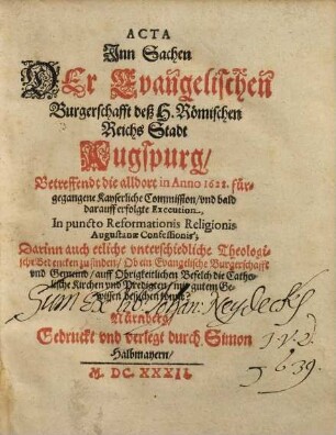 Acta Jnn Sachen Der Evangelischen Burgerschafft deß H. Römischen Reichs Stadt Augspurg, Betreffendt die alldort in Anno 1628. fürgegangene Kayserliche Commission, vnd bald darauff erfolgte Execution, In puncto Reformationis Religionis Augustanae Confessionis : Darinn auch etliche vnterschiedliche Theologische Bedencken zu finden, Ob ein Evangelische Burgerschafft vnd Gemeind, auff Obrigkeitlichen Befelch die Catholische Kirchen vnd Predigten, mit gutem Gewissen besuchen könne?
