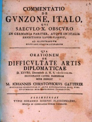 Commentatio De Gvnzone, Italo, Qvi Saecvlo X. Obscvro In Germania Pariter, Atqve In Italia Ervditionis Lavde Florvit, Ad illvstrandvm Hvivs Aevi Statvm Literarivm : Qva Orationem De Difficvltate Artis Diplomaticae D. XXVIII Decembris A. R. S. MDCCLVI inaugurandi caussa habendam rite Indicit M. Iohannes Christophorvs Gatterer