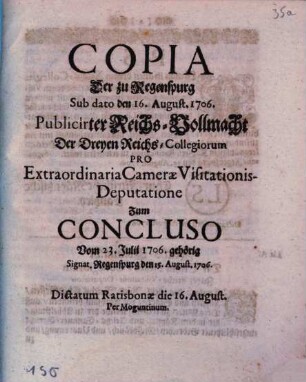 Copia Der zu Regenspurg Sub dato den 16. August. 1706. Publicirter Reichs-Vollmacht Der Dreyen Reichs-Collegiorum Pro Extraordinaria Cameræ Visitationis-Deputatione Zum Concluso Vom 23. Julii 1706. gehörig : Signat. Regenspurg den 15. August. 1706. Dictatum Ratisbonæ die 16. August. Per Moguntinum