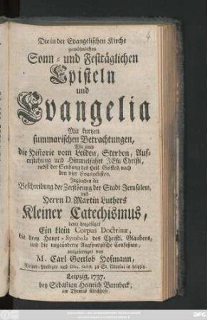 Die in der Evangelischen Kirche gewöhnlichen Sonn- und Festtäglichen Episteln und Evangelia : Mit kurtzen summarischen Betrachtungen, Wie auch die Historie vom Leiden, Sterben, Auferstehung und Himmelfahrt Jesu Christi, nebst der Sendung des Heil. Geistes, nach den vier Evangelisten ; Ingleichen die Beschreibung der Zerstörung der Stadt Jerusalem, und Herrn D. Martin Luthers Kleiner Catechismus, deme beygefüget Ein klein Corpus Doctrinæ, die drey Haupt-Symbola des Christl. Glaubens, und die ungeänderte Augspurgische Confeßion