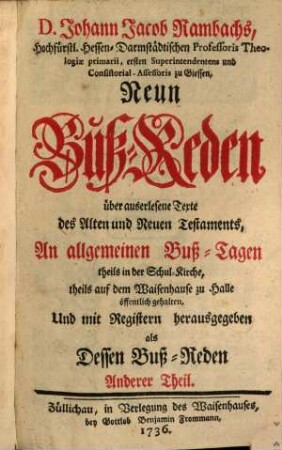 D. Johann Jacob Rambachs, Hochfürstl. Hessen-Darmstädtischen Professoris Theologiae primarii, ersten Superintendentens und Consistorial-Assessoris zu Giessen, Neun Buß-Reden über auserlesene Texte des Alten und Neuen Testaments : An allgemeinen Buß-Tagen theils in der Schul-Kirche, theils auf dem Waisenhause zu Halle öffentlich gehalten, Und mit Registern herausgegeben als Dessen Buß-Reden Anderer Theil