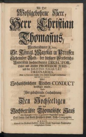 Als Der Wohlgebohrne Herr, Herr Christian Thomasius, Weitberühmter Ictus ... Geheimder Rath, der hiesigen Friederichs-Universität hochverdienter Director ... Den 23. Septembr. dieses 1728. Jahrs seeligst verschieden Und den 30. eiusdem Unter Hochansehnlichem Leichen-Conduct beerdiget wurde, Wolte Ihre gebührende Hochachtung Gegen Den Hochseeligen und das Hochbetrübte Thomasische Hauß Mit schuldigster Condolenz in geziemender Ergebenheit darlegen Des Herrn Hof-Rath Fleischers sämtl. Tisch-Compagnie