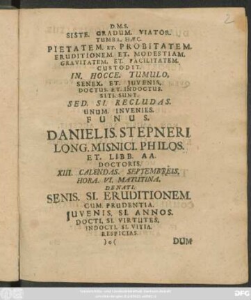 D.M.S. Siste. Gradum. Viator. Tumba. Haec. Pietatem. Et. Probitatem: Eruditionem: Et. Modestiam: Gravitatem: Er. Facilitatem: Custodit. In. Hocce. Tumulo. Senex. Et. Iuvenis. Doctus. Et. Indoctus: Siti. Sunt. Sed. Si. Recludas. Unum. Invenies. Funus. Danielis. Stepneri ... XIII. Calendas. Septembreis. Hora.VI. Matutina. Denati. Senis. Si. Eruditionem. Cum. Prudentia. Iuvenis. Si. Annos. Docti. Si. Virtutes. Indocti. Si. Vitia. Respicias. ...