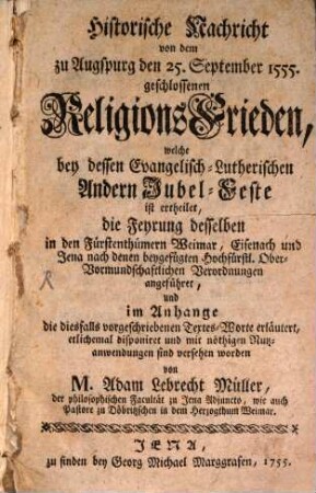 Historische Nachricht von dem zu Augspurg den 25. September 1555. geschlossenen ReligionsFrieden, welche bey dessen Evangelisch-Lutherischen Andern Jubel-Feste ist ertheilet : die Feyrung desselben in den Fürstenthümern Weimar, Eisenach und Jena nach denen beygefügten Hochfürstl. Ober-Vormundschaftlichen Verordnungen angeführet ...