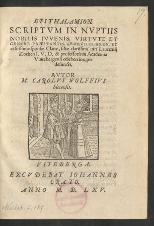 EPITHALAMION || SCRIPTVM IN NVPTIIS || NOBILIS IVVENIS, VIRTVTE ET || GENERE PRAESTANTIS, GEORGII BEHREN, ET || castissimae sponsae Clarae, filiae clarissimi uiri Laurentij || Zochen I.V.D. & professoris in Academia || Vuitebergensi celeberrimi, pie || defuncti.|| AVTOR || M. CAROLVS WOLFFIVS || Slecensis.||