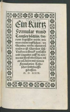 Ein Kurtz || Formular vnnd || Cantzley buechlin/ da=||rynn begriffen wirdt/ wie || man einem yegklichen/ wz || Standts/ wirde/ eheren vñ || wesen er ist/ schreyben soll/|| Vorhyn in Druck verfasset || vnd yetzunder auff dz neü=||we mit fleyß vbersehen/ vñ || an vil œrtern mit newen || Formularien Teüt=||scher sendtbrieffe || gebessert.||