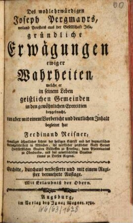 Des wohlehrwürdigen Joseph Pergmayrs, weiland Priesters aus der Gesellschaft Jesu, gründliche Erwägungen ewiger Wahrheiten : welche er in seinem Leben geistlichen Gemeinden in den gewöhnlichen Exercitien beygebracht