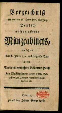 Verzeichniß des von dem sel. Herrn Prof. und Insp. Deutsch nachgelassenen Münzcabinets, welches den 2. Jan. 1771. und folgende Tage in des Auctionscommissarii Böhmens Hause den Meistbiethenden gegen baare Bezahlung in Courant öffentlich verkauft werden soll