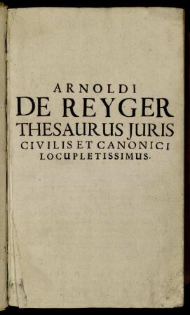 T. 1: Arnoldi De Reyger ... Thesaurus Iuris Civilis Et Canonici Locupletissimus. Tomus Primus