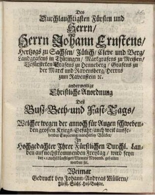 Des Durchlauchtigsten Fürsten und Herrn/ Herrn Johann Ernstens/ Hertzogs zu Sachsen ... anderweitige Christliche Anordnung Deß Buß-Beth-und Fast-Tags/ Welcher wegen der annoch für Augen schwebenden großen Kriegs-Gefahr/ auch weit aussehender Empörung mancherley Völcker/ In ... Ihrer Fürstlichen Durchl. Landen auf nechstkommenden Freytag/ wird seyn der 17. nechstkünfftigen Monats Novemb. gehalten werden sol : [Datum Weimar zur Wilhelmsburg am 20. Octob. Anno 1676.]