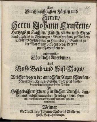 Des Durchlauchtigsten Fürsten und Herrn/ Herrn Johann Ernstens/ Hertzogs zu Sachsen ... anderweitige Christliche Anordnung Deß Buß-Beth-und Fast-Tags/ Welcher wegen der annoch für Augen schwebenden großen Kriegs-Gefahr/ auch weit aussehender Empörung mancherley Völcker/ In ... Ihrer Fürstlichen Durchl. Landen auf nechstkommenden Freytag/ wird seyn der 17. nechstkünfftigen Monats Novemb. gehalten werden sol : [Datum Weimar zur Wilhelmsburg am 20. Octob. Anno 1676.]