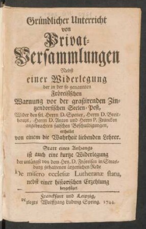 Gründlicher Unterricht von Privat-Versammlungen : Nebst einer Widerlegung der in der so genannten Fröreisischen Warnung vor der graßirenden Zintzendorfischen Seelen-Pest, Wider den sel. Herrn D. Spener, Herrn D. Breithaupt, Herrn D. Anton und Herrn P. Francken angebrachten falschen Beschuldigungen, ertheilet von einem die Wahreit liebenden Lehrer. Statt eines Anhangs ist auch eine kurtze Widerlegung der unlängst von dem Hrn. D. Fröreisen in Strasburg gehaltenen ärgerlichen Rede De misero ecclesiæ Lutheranæ statu, nebst einer historischen Erzehlung beygefüget