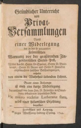 Gründlicher Unterricht von Privat-Versammlungen : Nebst einer Widerlegung der in der so genannten Fröreisischen Warnung vor der graßirenden Zintzendorfischen Seelen-Pest, Wider den sel. Herrn D. Spener, Herrn D. Breithaupt, Herrn D. Anton und Herrn P. Francken angebrachten falschen Beschuldigungen, ertheilet von einem die Wahreit liebenden Lehrer. Statt eines Anhangs ist auch eine kurtze Widerlegung der unlängst von dem Hrn. D. Fröreisen in Strasburg gehaltenen ärgerlichen Rede De misero ecclesiæ Lutheranæ statu, nebst einer historischen Erzehlung beygefüget