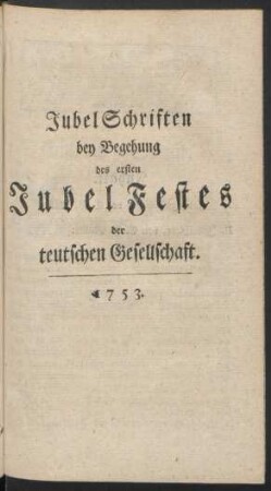 [III.] Jubel Schrifen bey Begehung des ersten Jubel Festes der teutschen Gesellschaft. 1753.