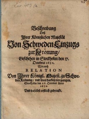 Beschreibung Deß Ihrer Königlichen Majestät Von Schweden Einzugs zur Krönung, Geschehen in Stockholm den 17. Octobris 1650. : Wie auch Relation Von Ihrer Königl. Majest. zu Schweden Krönung, und was darbey vorgangen. Stockholm den 26. Octobris Anno 1650. Und daselbst erstlich gedruckt