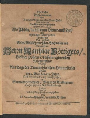 Christlicher Leich-Sermon Von Herrlicher Belohnung der Diener Jesu : Nach Anleitung Der Worte unsers Heilandes Johann, am 12. v. 26. Wo Ich bin/ da soll mein Diener auch seyn/ Bey ... Begräbniß Deß ... Herrn Matthiae Böttigers/ Hiesiger Policey Obersten regierenden Rahtsmeisters/ Welcher Am Tage der Triumphirenden Himmelfahrt Christi den 4. Maii deß 1654. Jahres ... entschlaffen/ und Sonntags hernach den 7. Maii in der Kauffmanns-Kirchen zu seinem RuhBettlein bracht worden/ Gehalten ...
