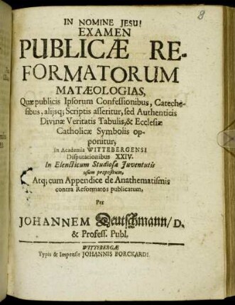 Examen Publicae Reformatorum Mataeologias : Quae publicis Ipsorum Confessionibus, Catechesibus, aliisq[ue] Scriptis asseritur, sed Authenticis Divinae Veritatis Tabulis, & Ecclesiae Catholicae Symbolis opponitur, In Academia Wittebergensi Disputationibus XXIV. ... propositum ...