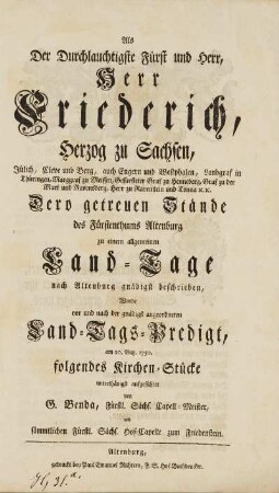 Als Der Durchlauchtigste Fürst und Herr, Herr Friederich, Herzog zu Sachsen, Jüelich, Cleve und Berg ... Dero getreuen Stände des Fürstenthums Altenburg zu einem allgemeinen Land-Tage nach Altenburg gnädigst beschrieben, Wurde vor und nach der gnädigst angeordneten Land-Tags-Predigt, am 20. Aug. 1750. folgendes Kirchen-Stücke unterthänigst aufgeführet